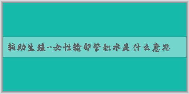 辅助生殖-女性输卵管积水是什么意思?输卵管积水还可以做试管婴儿吗?